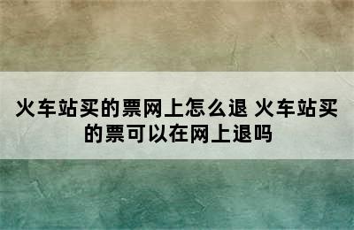 火车站买的票网上怎么退 火车站买的票可以在网上退吗